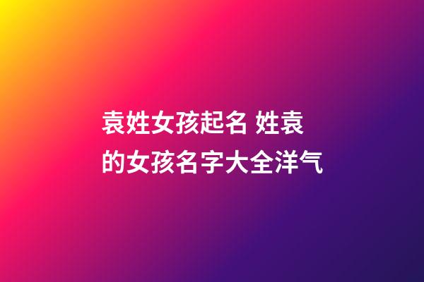 袁姓女孩起名 姓袁的女孩名字大全洋气